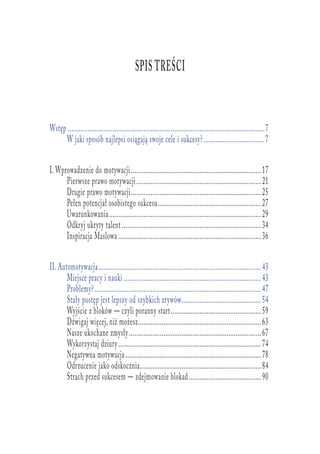 Spis treści
Wstęp	..............................................................................................................7
W jaki sposób najlepsi osiągają swoje cele i sukcesy?...................................7
I. Wprowadzenie do motywacji.........................................................................17
Pierwsze prawo motywacji......................................................................21
Drugie prawo motywacji.........................................................................25
Pełen potencjał osobistego sukcesu..........................................................27
Uwarunkowania.....................................................................................29
Odkryj ukryty talent..............................................................................34
Inspiracja Maslowa................................................................................36
II. Automotywacja...........................................................................................43
Miejsce pracy i nauki.............................................................................43
Problemy?.............................................................................................47
Stały postęp jest lepszy od szybkich zrywów.............................................54
Wyjście z bloków — czyli poranny start...................................................59
Dźwigaj więcej, niż możesz.....................................................................63
Nasze ukochane zmysły..........................................................................67
Wykorzystaj dziury................................................................................74
Negatywna motywacja............................................................................78
Odrzucenie jako odskocznia....................................................................84
Strach przed sukcesem — zdejmowanie blokad.........................................90
 