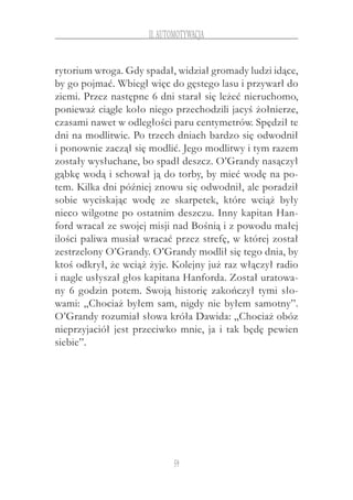 59
II.Automotywacja
rytorium wroga. Gdy spadał, widział gromady ludzi idące,
by go pojmać. Wbiegł więc do gęstego lasu i przywarł do
ziemi. Przez następne 6 dni starał się leżeć nieruchomo,
ponieważ ciągle koło niego przechodzili jacyś żołnierze,
czasami nawet w odległości paru centymetrów. Spędził te
dni na modlitwie. Po trzech dniach bardzo się odwodnił
i ponownie zaczął się modlić. Jego modlitwy i tym razem
zostały wysłuchane, bo spadł deszcz. O’Grandy nasączył
gąbkę wodą i schował ją do torby, by mieć wodę na po-
tem. Kilka dni później znowu się odwodnił, ale poradził
sobie wyciskając wodę ze skarpetek, które wciąż były
nieco wilgotne po ostatnim deszczu. Inny kapitan Han-
ford wracał ze swojej misji nad Bośnią i z powodu małej
ilości paliwa musiał wracać przez strefę, w której został
zestrzelony O’Grandy. O’Grandy modlił się tego dnia, by
ktoś odkrył, że wciąż żyje. Kolejny już raz włączył radio
i nagle usłyszał głos kapitana Hanforda. Został uratowa-
ny 6 godzin potem. Swoją historię zakończył tymi sło-
wami: „Chociaż byłem sam, nigdy nie byłem samotny”.
O’Grandy rozumiał słowa króła Dawida: „Chociaż obóz
nieprzyjaciół jest przeciwko mnie, ja i tak będę pewien
siebie”.
 