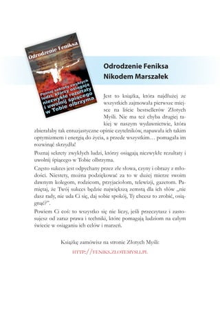Odrodzenie Feniksa
Nikodem Marszałek
Jest to książka, która najdłużej ze
wszystkich zajmowała pierwsze miej-
sce na liście bestsellerów Złotych
Myśli. Nie ma też chyba drugiej ta-
kiej w naszym wydawnictwie, która
zbierałaby tak entuzjastyczne opinie czytelników, napawała ich takim
optymizmem i energią do życia, a przede wszystkim… pomagała im
rozwinąć skrzydła!
Poznaj sekrety zwykłych ludzi, którzy osiągają niezwykłe rezultaty i
uwolnij śpiącego w Tobie olbrzyma.
Często sukces jest odpychany przez złe słowa, czyny i obrazy z mło-
dości. Niestety, można podziękować za to w dużej mierze swoim
dawnym kolegom, rodzicom, przyjaciołom, telewizji, gazetom. Pa-
miętaj, że Twój sukces będzie największą zemstą dla ich słów „nie
dasz rady, nie uda Ci się, daj sobie spokój, Ty chcesz to zrobić, osią-
gnąć?”.
Powiem Ci coś: to wszystko się nie liczy, jeśli przeczytasz i zasto-
sujesz od zaraz prawa i techniki, które pomagają ludziom na całym
świecie w osiąganiu ich celów i marzeń.
Książkę zamówisz na stronie Złotych Myśli:
http://feniks.zlotemysli.pl
 