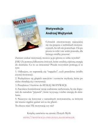 Motywakcja
Andrzej Wojtyniak
Człowiek zmotywowany najczęściej
nie ma pojęcia o technikach motywa-
cyjnych, bo ich nie potrzebuje. On po
prostu to robi i nie widzi powodu, dla
którego miałby przestać.
Zamiast szukać motywacji, możesz ją po prostu w sobie wyrobić!
JAK? Za pomocą kilkunastu ćwiczeń, które uwalnią uśpioną energię
do działania. Co to za ćwiczenia? Przede wszystkim pomogą ci w
tym:
1. Odkryjesz, co naprawdę cię “napędza”, czyli prawdziwe źródło
czystej motywacji.
2. Pozbędziesz się głupich nawyków i wzorców myślenia, które po
cichu okradają cię z motywacji.
3. Przejdziesz 5 kroków do STAŁEJ MOTYWACJI.
4. Zaczniesz kontrolować swoje codzienne zachowania, by nie dopu-
ścić do narodzin “pijawek”, które wysysają z ciebie energię do dzia-
łania.
5. Nauczysz się korzystać z naturalnych motywatorów, za którymi
nie musisz nigdzie ganiać ani za nie płacić.
To chcesz mieć TĘ motywację czy nie?
Książkę zamówisz na stronie Złotych Myśli:
http://motywacja-cwiczenia.zlotemysli.pl
 