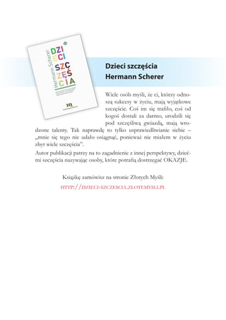 Dzieci szczęścia
Hermann Scherer
Wiele osób myśli, że ci, którzy odno-
szą sukcesy w życiu, mają wyjątkowe
szczęście. Coś im się trafiło, coś od
kogoś dostali za darmo, urodzili się
pod szczęśliwą gwiazdą, mają wro-
dzone talenty. Tak naprawdę to tylko usprawiedliwianie siebie –
„mnie się tego nie udało osiągnąć, ponieważ nie miałem w życiu
zbyt wiele szczęścia”.
Autor publikacji patrzy na to zagadnienie z innej perspektywy, dzieć-
mi szczęścia nazywając osoby, które potrafią dostrzegać OKAZJE.
Książkę zamówisz na stronie Złotych Myśli:
http://dzieci-szczescia.zlotemysli.pl
 