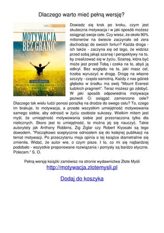 Dlaczego warto mieć pełną wersję?
Dowiedz się krok po kroku, czym jest
skuteczna motywacja i w jaki sposób możesz
osiągnąć swoje cele. Czy wiesz, że około 90%
milionerów na świecie zaczynało od zera
dochodząc do swoich fortun? Każda droga -
ich także - zaczyna się od tego, że widzisz
przed sobą jakąś szansę i perspektywy na to,
by zrealizować się w życiu. Szansę, która być
może jest przed Tobą i czeka na to, abyś ją
odkrył. Bez względu na to, jaki masz cel,
trzeba wyruszyć w drogę. Drogę na własne
szczyty - często samotną. Każdy z nas gdzieś
głęboko w środku ma swój "Mount Everest
ludzkich pragnień". Teraz możesz go zdobyć.
W jaki sposób odpowiednia motywacja
pozwoli Ci osiągać zamierzone cele?
Dlaczego tak wielu ludzi ponosi porażkę na drodze do swego celu? To, czego
im brakuje, to motywacja, a przede wszystkim umiejętność motywowania
samego siebie, aby odnosić w życiu osobiste sukcesy. Wielkim mitem jest
myśl, że umiejętność motywowania siebie jest przeznaczona tylko dla
nielicznych. Skoro jest to umiejętność, to można jej się nauczyć. Takie
autorytety jak Anthony Robbins, Zig Ziglar czy Robert Kiyosaki są tego
dowodem. "Początkowo sceptycznie odniosłem się do kolejnej publikacji na
temat motywacji. Po przeczytaniu moja opinia o tej książce diametralnie się
zmieniła. Widać, że autor wie, o czym pisze. I to, co mi się najbardziej
podobało - wszystkie proponowane rozwiązania i pomysły są bardzo etyczne.
Polecam." S. O.
Pełną wersję książki zamówisz na stronie wydawnictwa Złote Myśli
http://motywacja.zlotemysli.pl
Dodaj do koszyka
Powered by TCPDF (www.tcpdf.org)
 