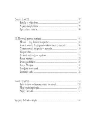 Dodatek (część 1)............................................................................................97
Porażka to tylko słowo...........................................................................97
Największa oglądalność..........................................................................99
Spotkanie na szczycie........................................................................... 100
III. Motywacja poprzez inspirację................................................................... 101
Mentor — twój darmowy motywator...................................................... 102
Zauważ potrzeby drugiego człowieka — stwarzaj szczęście...................... 106
Nasza motywacja bez granic — marzenie............................................... 110
Wizjonerstwo...................................................................................... 114
Jak zabić motywację — negatywy........................................................... 118
Rzucaj wyzwania.................................................................................. 123
Działaj jak bohater.............................................................................. 128
Lampa Alladyna.................................................................................. 131
Umiejętny wypoczynek......................................................................... 138
Zrozumieć siebie................................................................................. 142
Dodatek (część 2).......................................................................................... 153
Pełne życie — podstawowe pytania o wartości........................................ 153
Moja psycholingwistyka....................................................................... 155
Szybcy i wściekli.................................................................................. 157
Specjalny dodatek do książki.......................................................................... 161
 