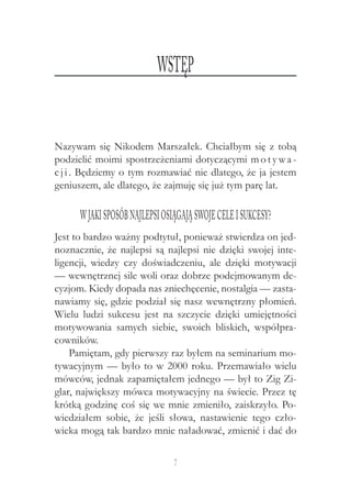 7
Nazywam się Nikodem Marszałek. Chciałbym się z tobą
podzielić moimi spostrzeżeniami dotyczącymi motywa -
cji. Będziemy o tym rozmawiać nie dlatego, że ja jestem
geniuszem, ale dlatego, że zajmuję się już tym parę lat.
W jakisposóbnajlepsiosiągająswojecelei sukcesy?
Jest to bardzo ważny podtytuł, ponieważ stwierdza on jed-
noznacznie, że najlepsi są najlepsi nie dzięki swojej inte-
ligencji, wiedzy czy doświadczeniu, ale dzięki motywacji
— wewnętrznej sile woli oraz dobrze podejmowanym de-
cyzjom. Kiedy dopada nas zniechęcenie, nostalgia — zasta-
nawiamy się, gdzie podział się nasz wewnętrzny płomień.
Wielu ludzi sukcesu jest na szczycie dzięki umiejętności
motywowania samych siebie, swoich bliskich, współpra-
cowników.
Pamiętam, gdy pierwszy raz byłem na seminarium mo-
tywacyjnym — było to w 2000 roku. Przemawiało wielu
mówców, jednak zapamiętałem jednego — był to Zig Zi-
glar, największy mówca motywacyjny na świecie. Przez tę
krótką godzinę coś się we mnie zmieniło, zaiskrzyło. Po-
wiedziałem sobie, że jeśli słowa, nastawienie tego czło-
wieka mogą tak bardzo mnie naładować, zmienić i dać do
Wstęp
 