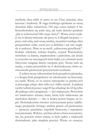 8
motywacja bez granic
myślenia, chcę robić to samo co on. Chcę zmieniać, chcę
kreować i budować. W ciągu krótkiego spotkania za sceną
dostałem kilka wskazówek. Od tego czasu minęło 6 lat.
Konsultowałem się wiele razy, jak małe dziecko pytałem:
„Jak to wykorzystać? Do czego służy?”. Wiem, może wyda-
je się to dzisiaj śmieszne, ale przez te 6 długich lat pracy —
pracy nad sobą, nad swoją wiedzą, musiałem każdego dnia
przypominać sobie, czym jest ta definicja i jak ona wyglą-
da w praktyce. Mam tu na myśli „odroczoną gratyfikację”.
Kolejne szkolenie, kolejna książka, wyjazd. Pracowałem,
mówiłem za darmo, inspirowałem i patrzyłem, jak działa
to wszystko na otaczających mnie ludzi, czy człowiek może
faktycznie osiągnąć dawno zasypane góry. Teoria stała się
nauką, a nauka przerodziła się w doświadczenie, które za-
owocowało pierwszymi pozytywnymi wynikami.
Z jednej strony odczuwałem brak przypływu pieniędzy,
a z drugiej brak perspektywy na zakończenie tej fascynują-
cej nauki. Wiem, co to znaczy miesiącami za granicą jeść
w przeciągu całego dnia tylko ryż i kilka ciastek. Z pięknej
rzeźby kulturystycznej i wagi 85 kg schudnąć do 62 kg tylko
dla jednego celu i pragnienia — być najlepszym. Przeżyłem
też bankructwo własnej firmy, która była traktowana jak
najsłodsze dziecko — tak, w końcu jestem bogaty, na to-
pie. Doświadczyłem również wykorzystania przez najbliż-
szego przyjaciela, którego znałem prawie od piaskownicy
— pierwszy prawdziwy wspólnik biznesowy i największe
rozczarowanie. Widzisz, użyłem celowo słowa rozczarowa-
nie, ba, powiem nawet więcej, to było jedno z większych
doświadczeń, jakie mogłem przeżyć. Wiem, co oznacza,
 