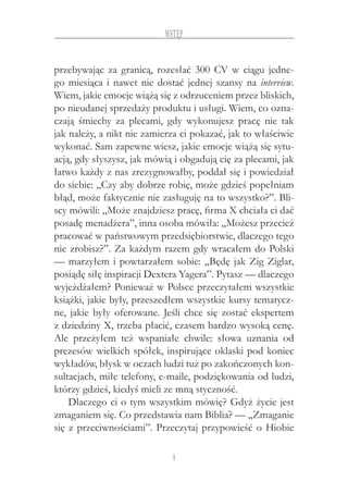 9
Wstęp
przebywając za granicą, rozesłać 300 CV w ciągu jedne-
go miesiąca i nawet nie dostać jednej szansy na interview.
Wiem, jakie emocje wiążą się z odrzuceniem przez bliskich,
po nieudanej sprzedaży produktu i usługi. Wiem, co ozna-
czają śmiechy za plecami, gdy wykonujesz pracę nie tak
jak należy, a nikt nie zamierza ci pokazać, jak to właściwie
wykonać. Sam zapewne wiesz, jakie emocje wiążą się sytu-
acją, gdy słyszysz, jak mówią i obgadują cię za plecami, jak
łatwo każdy z nas zrezygnowałby, poddał się i powiedział
do siebie: „Czy aby dobrze robię, może gdzieś popełniam
błąd, może faktycznie nie zasługuję na to wszystko?”. Bli-
scy mówili: „Może znajdziesz pracę, firma X chciała ci dać
posadę menadżera”, inna osoba mówiła: „Możesz przecież
pracować w państwowym przedsiębiorstwie, dlaczego tego
nie zrobisz?”. Za każdym razem gdy wracałem do Polski
— marzyłem i powtarzałem sobie: „Będę jak Zig Ziglar,
posiądę siłę inspiracji Dextera Yagera”. Pytasz — dlaczego
wyjeżdżałem? Ponieważ w Polsce przeczytałem wszystkie
książki, jakie były, przeszedłem wszystkie kursy tematycz-
ne, jakie były oferowane. Jeśli chce się zostać ekspertem
z dziedziny X, trzeba płacić, czasem bardzo wysoką cenę.
Ale przeżyłem też wspaniałe chwile: słowa uznania od
prezesów wielkich spółek, inspirujące oklaski pod koniec
wykładów, błysk w oczach ludzi tuż po zakończonych kon-
sultacjach, miłe telefony, e-maile, podziękowania od ludzi,
którzy gdzieś, kiedyś mieli ze mną styczność.
Dlaczego ci o tym wszystkim mówię? Gdyż życie jest
zmaganiem się. Co przedstawia nam Biblia? — „Zmaganie
się z przeciwnościami”. Przeczytaj przypowieść o Hiobie
 