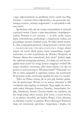 10
motywacja bez granic
i jego odpowiedziach na problemy, które zsyłał mu Bóg.
Zauważ — użyłem słowa odpowiedzi, a nie potocznie uży-
wanego wyrazu: „reakcja, reagowanie”, o tym jednak w dal-
szej części.
Spotkałem setki, jak nie tysiące rówieśników w różnych
częściach świata. Często z nimi mieszkałem i współpraco-
wałem. Powiem ci coś szczerze — to były osoby często
lepiej wykształcone, pochodzące z bogatszych rodzin, już
posiadające pewien standard życia. Po kilku latach mawia-
li: „Tak, osiągnąłem pierwszy i drugi poziom w moim życiu
— konfor mizm i bezpieczeństwo. Czego chcieć
więcej od życia? Mam pracę, mam wspaniałego współ-
małżonka, co roku wyjeżdżamy do Maroka, Hiszpanii, na
Hawaje. Mamy dwa samochody, duży dom”. Jednak nigdy
nie zadawali następnego pytania: „Co dalej, czy tak ma wy-
glądać moje życie? Co mogę jeszcze osiągnąć i zrobić? Do
czego zostałem stworzony, jakie mam talenty, czy aby na
pewno je wykorzystuję w 100 procentach?” Pracowali i ro-
bili to samo, popadali w ogromną rutynę, nie ryzykowali.
Po pewnym czasie motywacja spadała do zera i co wtedy?
Tylko my Polacy wiemy, jak to jest, gdy brakuje pienię-
dzy do pierwszego. Wiemy, co to znaczy mieszkać w M4
i wydawać całą wypłatę na rachunki. Tego nigdy nie zrozu-
miał żaden: Hiszpan, Francuz, Niemiec, Amerykanin, An-
glik, Irlandczyk, Szwed. Chociaż bardzo się starałem, oni
nie mogli pojąć takiej sytuacji. Jeśli wiesz, o czym mówię,
to na pewno słyszałeś, jak bardzo Polacy, Czesi, Słowacy
są chwaleni w pracy za granicą. Wiesz dlaczego? Ponieważ
mają oni motywację ogromną i  niegasnącą i  wątpię, czy
 