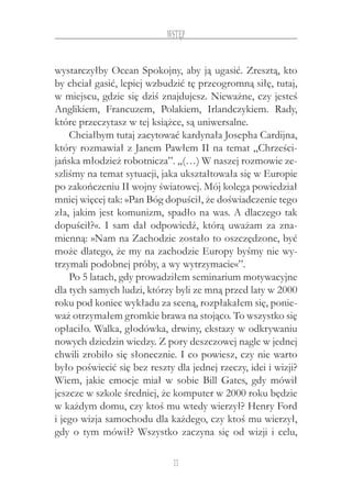 11
Wstęp
wystarczyłby Ocean Spokojny, aby ją ugasić. Zresztą, kto
by chciał gasić, lepiej wzbudzić tę przeogromną siłę, tutaj,
w miejscu, gdzie się dziś znajdujesz. Nieważne, czy jesteś
Anglikiem, Francuzem, Polakiem, Irlandczykiem. Rady,
które przeczytasz w tej książce, są uniwersalne.
Chciałbym tutaj zacytować kardynała Josepha Cardijna,
który rozmawiał z Janem Pawłem II na temat „Chrześci-
jańska młodzież robotnicza”. „(…) W naszej rozmowie ze-
szliśmy na temat sytuacji, jaka ukształtowała się w Europie
po zakończeniu II wojny światowej. Mój kolega powiedział
mniej więcej tak: »Pan Bóg dopuścił, że doświadczenie tego
zła, jakim jest komunizm, spadło na was. A dlaczego tak
dopuścił?«. I sam dał odpowiedź, którą uważam za zna-
mienną: »Nam na Zachodzie zostało to oszczędzone, być
może dlatego, że my na zachodzie Europy byśmy nie wy-
trzymali podobnej próby, a wy wytrzymacie«”.
Po 5 latach, gdy prowadziłem seminarium motywacyjne
dla tych samych ludzi, którzy byli ze mną przed laty w 2000
roku pod koniec wykładu za sceną, rozpłakałem się, ponie-
waż otrzymałem gromkie brawa na stojąco. To wszystko się
opłaciło. Walka, głodówka, drwiny, ekstazy w odkrywaniu
nowych dziedzin wiedzy. Z pory deszczowej nagle w jednej
chwili zrobiło się słonecznie. I co powiesz, czy nie warto
było poświecić się bez reszty dla jednej rzeczy, idei i wizji?
Wiem, jakie emocje miał w sobie Bill Gates, gdy mówił
jeszcze w szkole średniej, że komputer w 2000 roku będzie
w każdym domu, czy ktoś mu wtedy wierzył? Henry Ford
i jego wizja samochodu dla każdego, czy ktoś mu wierzył,
gdy o tym mówił? Wszystko zaczyna się od wizji i celu,
 