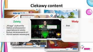 Ciekawy content
- Brak
Wady
- „Wciąga” użytkownika
- Ułatwia przekazywanie i
zapamiętywanie wiedzy
- Buduje zainteresowanie e-l
- Wzrost wartości edukacyjnej
Zalety
 