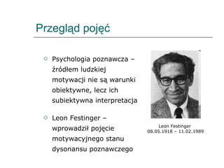 Przegląd pojęć Psychologia poznawcza – źródłem ludzkiej motywacji nie są warunki obiektywne, lecz ich subiektywna interpretacja Leon Festinger – wprowadził pojęcie motywacyjnego stanu dysonansu poznawczego Leon Festinger  08.05.1918 – 11.02.1989 