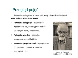 Przegląd pojęć Trzy najważniejsze motywy: Potrzeba osiągnięć  - dążenie do wyróżniania się, do osiągnięć wobec ustalonych norm, do sukcesu. Potrzeba władzy  - potrzeba kierowania innymi ludźmi. Potrzeba przynależności  - pragnienie przyjaznych i bliskich kontaktów międzyludzkich. David McClelland  20.05.1917 – 27.03.1998 Potrzeba osiągnięć – Henry Murray i David McClelland 