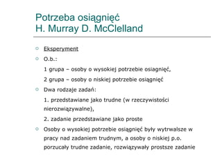 Potrzeba osiągnięć  H. Murray D. McClelland Eksperyment O.b.:  1 grupa – osoby o wysokiej potrzebie osiagnięć,  2 grupa – osoby o niskiej potrzebie osiągnięć Dwa rodzaje zadań:  1. przedstawiane jako trudne (w rzeczywistości nierozwiązywalne), 2. zadanie przedstawiane jako proste Osoby o wysokiej potrzebie osiągnięć były wytrwalsze w pracy nad zadaniem trudnym, a osoby o niskiej p.o. porzucały trudne zadanie, rozwiązywały prostsze zadanie 