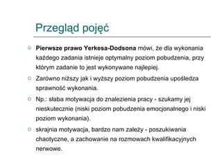 Przegląd pojęć Pierwsze prawo Yerkesa-Dodsona  mówi, że dla wykonania każdego zadania istnieje optymalny poziom pobudzenia, przy którym zadanie to jest wykonywane najlepiej.  Zarówno niższy jak i wyższy poziom pobudzenia upośledza sprawność wykonania.  Np.: słaba motywacja do znalezienia pracy - szukamy jej nieskutecznie (niski poziom pobudzenia emocjonalnego i niski poziom wykonania).  skrajnia motywacja, bardzo nam zależy - poszukiwania chaotyczne, a zachowanie na rozmowach kwalifikacyjnych nerwowe. 