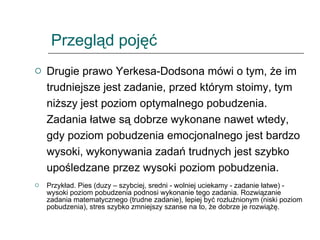 Przegląd pojęć Drugie prawo Yerkesa-Dodsona mówi o tym, że im trudniejsze jest zadanie, przed którym stoimy, tym niższy jest poziom optymalnego pobudzenia. Zadania łatwe są dobrze wykonane nawet wtedy, gdy poziom pobudzenia emocjonalnego jest bardzo wysoki, wykonywania zadań trudnych jest szybko upośledzane przez wysoki poziom pobudzenia.  Przykład. Pies (duzy – szybciej, sredni - wolniej uciekamy - zadanie łatwe) - wysoki poziom pobudzenia podnosi wykonanie tego zadania. Rozwiązanie zadania matematycznego (trudne zadanie), lepiej być rozluźnionym (niski poziom pobudzenia), stres szybko zmniejszy szanse na to, że dobrze je rozwiążę. 