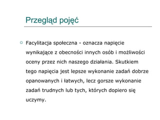 Przegląd pojęć Facylitacja społeczna - oznacza napięcie wynikające z obecności innych osób i możliwości oceny przez nich naszego działania. Skutkiem tego napięcia jest lepsze wykonanie zadań dobrze opanowanych i łatwych, lecz gorsze wykonanie zadań trudnych lub tych, których dopiero się uczymy. 
