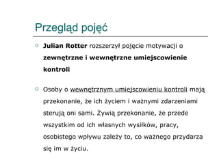 Przegląd pojęć Julian Rotter  rozszerzył pojęcie motywacji o  zewnętrzne i wewnętrzne umiejscowienie kontroli Osoby o  wewnętrznym umiejscowieniu kontroli  mają przekonanie, że ich życiem i ważnymi zdarzeniami sterują oni sami. Żywią przekonanie, że przede wszystkim od ich własnych wysiłków, pracy, osobistego wpływu zależy to, co ważnego przydarza się im w życiu. 