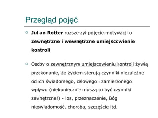 Przegląd pojęć Julian Rotter  rozszerzył pojęcie motywacji o  zewnętrzne i wewnętrzne umiejscowienie kontroli Osoby o  zewnętrznym umiejscowieniu kontroli  żywią przekonanie, że życiem sterują czynniki niezależne od ich świadomego, celowego i zamierzonego wpływu (niekoniecznie muszą to być czynniki zewnętrzne!) - los, przeznaczenie, Bóg, nieświadomość, choroba, szczęście itd. 