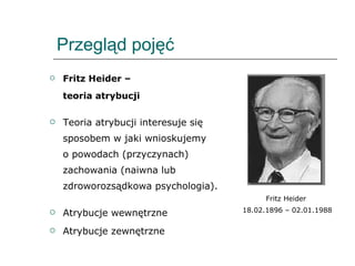 Przegląd pojęć Fritz Heider –  teoria atrybucji Teoria atrybucji interesuje się sposobem w jaki wnioskujemy  o powodach (przyczynach) zachowania (naiwna lub zdroworozsądkowa psychologia).  Atrybucje wewnętrzne  Atrybucje zewnętrzne Fritz Heider  18.02.1896 – 02.01.1988 