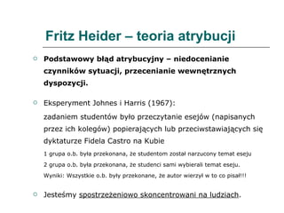 Fritz Heider – teoria atrybucji Podstawowy błąd atrybucyjny – niedocenianie czynników sytuacji, przecenianie wewnętrznych dyspozycji.  Eksperyment Johnes i Harris (1967): zadaniem studentów było przeczytanie esejów (napisanych przez ich kolegów) popierających lub przeciwstawiających się dyktaturze Fidela Castro na Kubie 1 grupa o.b. była przekonana, że studentom został narzucony temat eseju 2 grupa o.b. była przekonana, że studenci sami wybierali temat eseju. Wyniki: Wszystkie o.b. były przekonane, że autor wierzył w to co pisał!!! Jesteśmy  spostrzeżeniowo skoncentrowani na ludziach . 