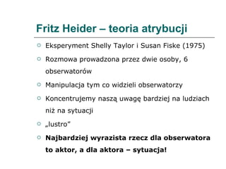Fritz Heider – teoria atrybucji Eksperyment Shelly Taylor i Susan Fiske (1975)  Rozmowa prowadzona przez dwie osoby, 6 obserwatorów Manipulacja tym co widzieli obserwatorzy Koncentrujemy naszą uwagę bardziej na ludziach niż na sytuacji „ lustro” Najbardziej wyrazista rzecz dla obserwatora to aktor, a dla aktora – sytuacja! 