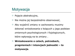 Motywacja Pojęcie abstrakcyjne, Nie można jej bezpośrednio obserwować, Aby wyjaśnić zmiany w zachowaniu musimy dokonać wnioskowania o leżących u jego podstaw zmiennych psychologicznych i fizjologicznych, które wpływają na te zmiany . Wnioskowanie o celach, potrzebach, pragnieniach i intencjach jednostki – to motywacja . 
