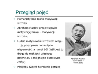 Przegląd pojęć Humanistyczna teoria motywacji wzrostu Abraham Maslow przeciwstawiał motywację braku – motywacji wzrostu. Ludzie motywowani wzrostem reagu-  ją pozytywnie na napięcia, niepewność, a nawet ból (jeśli jest to droga do realizacji własnego potencjału i osiągnięcia osobistych celów) Potrzeby tworzą hierarchię potrzeb Abraham Maslow  01.04.1908 – 08.06.1980 