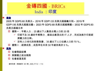 金磚四國 - BRICs
                            India ：印度
 機會
  2005 年 GDP0.60 兆美元→ 2016 年 GDP1.53 兆美元超越義大利→ 2019 年
  GDP1.95 兆美元超越法國→ 2023 年 GDP2.68 兆美元超越德國→ 2032 年 GDP5.93
  兆美元超越日本
    優勢一：年輕人力； 25 歲以下人數是台灣人口的 20 倍
         印度不及 35 歲的年輕勢力，創造出最頂尖的 IT 人才，而成為推升印度經
          濟實力的主幹。
         沒有人口老化的財務負擔， 35 歲以下人口佔總人口的 70 ％。
    優勢二：經濟成長；成長率在未來 50 年維持高於 5 ％。
 風險
    社會階級結構
    與鄰國之政治風險
    社會貧富差距

   資料來源：商業週刊 901 期 , 2005, P112 ～ 113
 