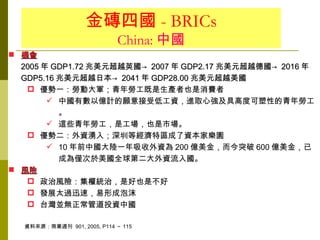 金磚四國 - BRICs
                            China: 中國
 機會
  2005 年 GDP1.72 兆美元超越英國→ 2007 年 GDP2.17 兆美元超越德國→ 2016 年
  GDP5.16 兆美元超越日本→ 2041 年 GDP28.00 兆美元超越美國
    優勢一：勞動大軍；青年勞工既是生產者也是消費者
         中國有數以億計的願意接受低工資，進取心強及具高度可塑性的青年勞工
          。
         這些青年勞工，是工場，也是市場。
    優勢二：外資湧入；深圳等經濟特區成了資本家樂園
         10 年前中國大陸一年吸收外資為 200 億美金，而今突破 600 億美金，已
          成為僅次於美國全球第二大外資流入國。
 風險
    政治風險：集權統治，是好也是不好
    發展太過迅速，易形成泡沫
    台灣並無正常管道投資中國

  資料來源：商業週刊 901, 2005, P114 ～ 115
 