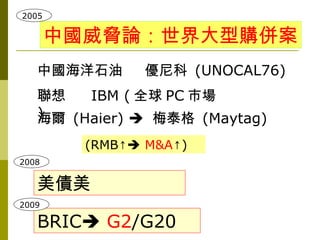 2005

       中國威脅論：世界大型購併案
   中國海洋石油       優尼科 (UNOCAL76)
   聯想   IBM ( 全球 PC 市場
   )
   海爾 (Haier)  梅泰格 (Maytag)
         (RMB↑ M&A↑)
2008


   美債美
2009

   BRIC G2/G20
 