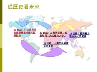 從歷史看未來



 20 世紀：科技將有限
 的資源轉換成最大經     19 世紀：工業革命後，船 17 世紀：經濟實力
 濟動力           堅砲利，決定國力大小。 取決於人及資源


                21 世紀：人與天然資源
                決定未來
 