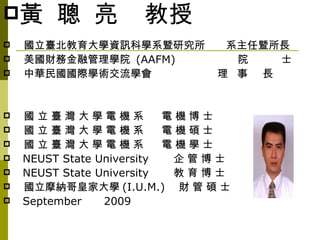 黃      聰 亮         教授
   國立臺北教育大學資訊科學系暨研究所          系主任暨所長
   美國財務金融管理學院 (AAFM)           院   士
   中華民國國際學術交流學會              理 事 長


   國立臺灣大學電機系              電機博士
   國立臺灣大學電機系              電機碩士
   國立臺灣大學電機系              電機學士
   NEUST State University  企管博士
   NEUST State University  教育博士
   國立摩納哥皇家大學 (I.U.M.) 財 管 碩 士
   September    2009
 