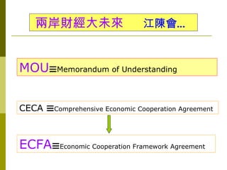 兩岸財經大未來                    江陳會…


MOU☰Memorandum of Understanding


CECA ☰Comprehensive Economic Cooperation Agreement



ECFA☰Economic Cooperation Framework Agreement
 