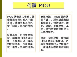 何謂 MOU

MOU 就像是入場券，讓    簡單來說， MOU 通的就
金融業者得以進入中國      是「錢」。所有跟錢有關
市場，使擁有和其他外      的都通了。包括銀行、證
資「同等」規格的待遇      券、保險、買賣股票、基
。               金，還包括把新台幣存在
                人民幣帳戶。
但當具有「自由貿易協
定」精神的 ECFA 簽訂   但這一切的改變，需搭配
後，入場券可望升級為      ECFA 才有可能實現。尤
VIP 招待券，台資將享    其在台灣開設人民幣帳戶
有「優於」外資的待遇。     ，還得央行總裁彭淮南同
                意。
 