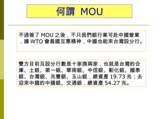 何謂 MOU

不過簽了 MOU 之後，不只我們銀行業可赴中國營業
，據 WTO 會員國互惠精神，中國也能來台灣設分行。



雙方目前互設分行數是十家換兩家，也就是台灣的合
庫、土銀、第一銀、華南銀、中信銀、彰化銀、國泰
銀、台灣銀、兆豐銀、玉山銀，總資產 19.73 兆；去
迎來中國的中國銀、交通銀，總資產 54.27 兆。
 