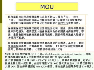 MOU
  銀行業銀目前兩岸金融業務往來許可辦法，僅有「往」，沒有
  「來」，因此將結合兩岸人民關係條例第 36 條與 73 條授權規定
  ，訂定銀行業申請設立大陸分行及陸銀來台申設分行資格條件。

  保險業保我方保險業已經可以登陸設立公司，因此，兩岸保險業務
  往來許可辦法，僅須訂定大陸保險業來台的相關資格條件即可。不
  過，金管會擬修改保險業資金運用規範，開放保險業投資大陸資本
  市場與不動產。
  證券業證金管會將修改兩岸證券業務往來許可辦法。基本上，對於
  登陸參股的券商，不會再做進一步限制， 13 家在大陸設立辦事處
  券商，都有參股資格。 ( 惟持股不得超過 1/3)
MOU 後可來台投資的 QDII （ Qualified domestic institutional investor ，合格
的境內機構投資者）主要是證券公司所發行的 QDII 基金。
基 已核准額度 335 億 USD （約 NT$1.07 兆元），若業者額度發滿，可來台
投資金額上限一成計算，台股可增逾 NT$1,000 億元資金活水；目前已募集的
九檔 QDII 基金總規模則約 NT$3,700 億元，來台投資金額最多可達 370 億元。
 