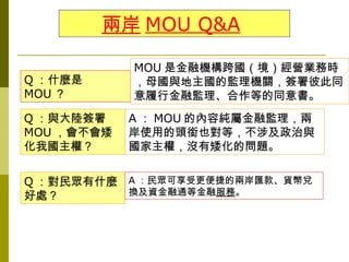 兩岸 MOU Q&A

            MOU 是金融機構跨國（境）經營業務時
Q ：什麼是      ，母國與地主國的監理機關，簽署彼此同
MOU ？       意履行金融監理、合作等的同意書。
Q ：與大陸簽署    A ： MOU 的內容純屬金融監理，兩
MOU ，會不會矮   岸使用的頭銜也對等，不涉及政治與
化我國主權？      國家主權，沒有矮化的問題。


Q ：對民眾有什麼 A ：民眾可享受更便捷的兩岸匯款、貨幣兌
好處？       換及資金融通等金融服務。
 