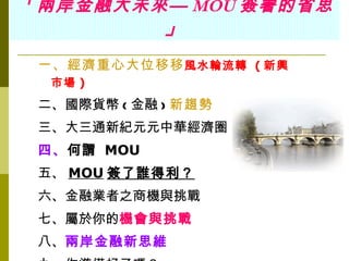 「 兩岸金融大未來— MOU 簽署的省思
         」
 一、經濟重心大位移移 風水輪流轉 ( 新興
  市場 )
 二、國際貨幣 ( 金融 ) 新趨勢
 三、大三通新紀元元中華經濟圈
 四、何謂 MOU
 五、 MOU 簽了誰得利？
 六、金融業者之商機與挑戰
 七、屬於你的機會與挑戰
 八、兩岸金融新思維
 