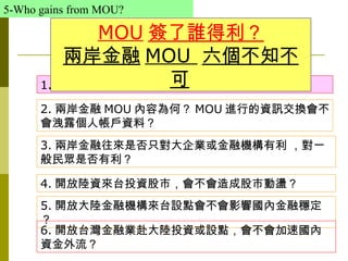 5-Who gains from MOU?

             MOU 簽了誰得利？
          兩岸金融 MOU 六個不知不
                     可
      1. 兩岸簽署金融 MOU 有何好處？

      2. 兩岸金融 MOU 內容為何？ MOU 進行的資訊交換會不
      會洩露個人帳戶資料？
      3. 兩岸金融往來是否只對大企業或金融機構有利 ，對一
      般民眾是否有利？

      4. 開放陸資來台投資股市，會不會造成股市動盪？
      5. 開放大陸金融機構來台設點會不會影響國內金融穩定
      ？
      6. 開放台灣金融業赴大陸投資或設點，會不會加速國內
      資金外流？
 