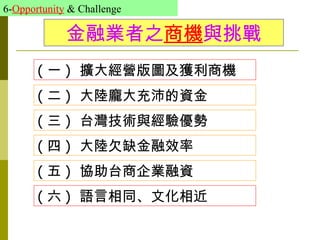 6-Opportunity & Challenge

             金融業者之商機與挑戰
       ( 一 ) 擴大經營版圖及獲利商機
       ( 二 ) 大陸龐大充沛的資金
       ( 三 ) 台灣技術與經驗優勢
       ( 四 ) 大陸欠缺金融效率
       ( 五 ) 協助台商企業融資
       ( 六 ) 語言相同、文化相近
 