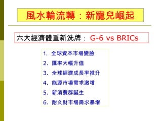 風水輪流轉：新寵兒崛起

六大經濟體重新洗牌： G-6 vs BRICs

     1. 全球資本市場變臉
     2. 匯率大幅升值
     3. 全球經濟成長率推升
     4. 能源市場需求激增
     5. 新消費群誕生
     6. 耐久財市場需求暴增
 