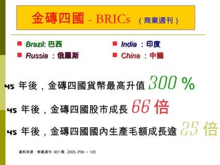 金磚四國 - BRICs                        （商業週刊）


  Brazil: 巴西                         India ：印度
  Russia ：俄羅斯                        China ：中國



45 年後，金磚四國貨幣最高升值 300 ％
45 年後，金磚四國股市成長 66 倍

45 年後，金磚四國國內生產毛額成長逾 25 倍
 資料來源：商業週刊 901 期 , 2005, P96 ～ 120
 