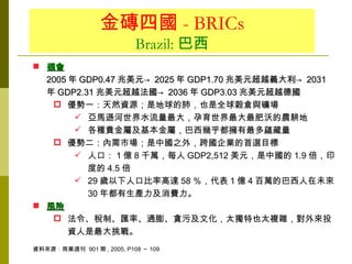 金磚四國 - BRICs
                           Brazil: 巴西
 機會
  2005 年 GDP0.47 兆美元→ 2025 年 GDP1.70 兆美元超越義大利→ 2031
  年 GDP2.31 兆美元超越法國→ 2036 年 GDP3.03 兆美元超越德國
    優勢一：天然資源；是地球的肺，也是全球穀倉與礦場
         亞馬遜河世界水流量最大，孕育世界最大最肥沃的農耕地
         各種貴金屬及基本金屬，巴西幾乎都擁有最多蘊藏量
    優勢二：內需市場；是中國之外，跨國企業的首選目標
         人口： 1 億 8 千萬，每人 GDP2,512 美元，是中國的 1.9 倍，印
          度的 4.5 倍
         29 歲以下人口比率高達 58 ％，代表 1 億 4 百萬的巴西人在未來
          30 年都有生產力及消費力。
 風險
    法令、稅制、匯率、通膨、貪污及文化，太獨特也太複雜，對外來投
       資人是最大挑戰。
資料來源：商業週刊 901 期 , 2005, P108 ～ 109
 