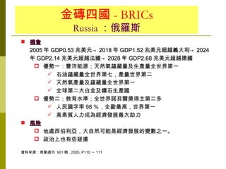 金磚四國 - BRICs
                     Russia ：俄羅斯
 機會
  2005 年 GDP0.53 兆美元→ 2018 年 GDP1.52 兆美元超越義大利→ 2024
  年 GDP2.14 兆美元超越法國→ 2028 年 GDP2.68 兆美元超越德國
    優勢一：豐沛能源；天然氣蘊藏量及生產量全世界第一
         石油蘊藏量全世界第七，產量世界第二
         天然氣產量及蘊藏量全世界第一
         全球第二大白金及鑽石生產國
    優勢二：教育水準；全世界諾貝爾獎得主第二多
         人民識字率 98 ％，全歐最高，世界第一
         高素質人力成為經濟發展最大助力
 風險
    地處西伯利亞，大自然可能是經濟發展的變數之一。
    政治上也有些疑慮

資料來源：商業週刊 901 期 , 2005, P110 ～ 111
 