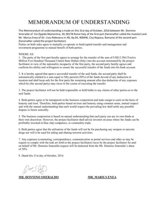 MEMORANDUM OF UNDERSTANDING
This Memorandum of understanding is made on this 31st day of October, 2016 between Mr. Donnino
Smeraldo of Via Oppido Mamertina, 30, 00178 Rome Italy of the first part (hereinafter called the investor) and
Mr. Marius Enea of Str. Liviu Rebreanu nr.40, Ap.94, 400446, Cluj-Napoca, Romania of the second part
(hereinafter called the project facilitator).
Parties on both sides agree to mutually co-operate in fund/capital transfer and management and
investment programme to mutual benefit of both parties.
WHERE AS:
1. The party of the first part hereby agrees to arrange for the transfer of the sum of US$12.5M (Twelve
Million Five Hundred Thousand United State Dollars Only) into the account nominated by the project
facilitator in view of the nationality incapacity of the first party, the second party hereby agrees and
confirms his ability and willingness to ensure the successful transfer of the funds into his bank account.
2. It is hereby agreed that upon a successful transfer of the said funds, the second party shall be
automatically entitled to a sum equal to fifty percent (50%) of the funds devoid of any deduction or
taxation and shall keep safe for the first party the remaining amount after due deduction of any expenses
which he (the second party) may incur in the course of executing the transfer.
3. The project facilitator will not be held responsible or held liable to any claims of other parties as to the
said funds.
4. Both parties agree to be transparent in the business cooperation and tasks assign to each on the basis of
honesty and trust. Therefore, both parties based on trust and honesty using common sense, mutual respect
and with the mutual understanding that each would respect the prevailing law shall settle any possible
dispute in future amicably.
5. The business cooperation is based on mutual understanding that each party can use its own funds at
their own discretion. However, the project facilitator shall advise investor on areas where the funds can be
profitably invested in blue chip companies, or commodity trade.
6. Both parties agree that the utilisation of the funds will not be for purchasing any weapon or narcotic
drugs nor will it be used for aiding and abating terrorist activities.
7. Any expenses (commuting, correspondence, communication or postal services and other as may be
require to comply with the task set forth to the project facilitator) incur by the project facilitator for and/
on behalf of Mr. Donnino Smeraldo request will be deducted from the Mr. Donnino Smeraldo’s share
of 50%.
8. Dated this 31st day of October, 2016.
MR. DONNINO SMERALDO MR. MARIUS ENEA
 
