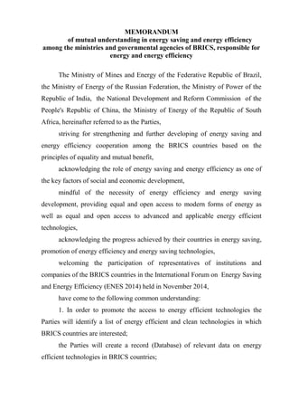 MEMORANDUM
of mutual understanding in energy saving and energy efficiency
among the ministries and governmental agencies of BRICS, responsible for
energy and energy efficiency
The Ministry of Mines and Energy of the Federative Republic of Brazil,
the Ministry of Energy of the Russian Federation, the Ministry of Power of the
Republic of India, the National Development and Reform Commission of the
People's Republic of China, the Ministry of Energy of the Republic of South
Africa, hereinafter referred to as the Parties,
striving for strengthening and further developing of energy saving and
energy efficiency cooperation among the BRICS countries based on the
principles of equality and mutual benefit,
acknowledging the role of energy saving and energy efficiency as one of
the key factors of social and economic development,
mindful of the necessity of energy efficiency and energy saving
development, providing equal and open access to modern forms of energy as
well as equal and open access to advanced and applicable energy efficient
technologies,
acknowledging the progress achieved by their countries in energy saving,
promotion of energy efficiency and energy saving technologies,
welcoming the participation of representatives of institutions and
companies of the BRICS countries in the International Forum on Energy Saving
and Energy Efficiency (ENES 2014) held in November 2014,
have come to the following common understanding:
1. In order to promote the access to energy efficient technologies the
Parties will identify a list of energy efficient and clean technologies in which
BRICS countries are interested;
the Parties will create a record (Database) of relevant data on energy
efficient technologies in BRICS countries;
 