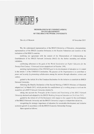 mrnJ
R
[j](E S
~ I!.'S.UI. l'JSW. I:ISSU
~~~ l':.! _ . ~IS inl
MEMORANDUM OF UNDERSTANDING
ON ESTABLISHMENT
OF THE BRJCS NETWORK UNIVERSITY
The city of Moscow 18 November 2015
We, the undersigned representatives of the BRICS Ministries of Education, plenipotentiary
representatives of the BRICS countries Embassies in the Russian Federation and members of the
institutions ofthe BRICS countries
testifying our agreement with the content of the Memorandum of Understanding on
Establishment of the BRICS Network University (MoU) for the further amending and definite
validation,
confirming adherence to the goals of the World Declaration on Higher Education for the
Twenty-First Century: Vision and Action adopted on 6 of October 1998,
assisting implementation of the UNESCO goal in the development of education as it is stated
in the Article 1 of the UNESCO Constitution: The purpose ofthe Organization is to contribute to
peace and security by promoting collaboration among the nations through education, science and
culture,
guided by the Atticle 56 ofthe Fortaleza Declaration for the initiative to establish the BRICS
Network University,
following the Brasilia Declaration of the Second Meeting of BRICS Ministers of Education
adopted on 2 of March 2015, which provides for establishment ofa working group to work out the
modalities ofa BR!CS Nern,ork University (Article 9),
taking into account the Principles of the Creation and Functioning of the BR/CS Network
University declared and adopted by the BRICS Working Group on Education on 26 of June 2015,
guided by the Article 63 of Ufa Declaration with respect to the support for the establishment
of the BRICS Network University and the BRICS University League as independent initiatives,
recognizing the strategic importance of education for sustainable development and inclusive
economic growth in accordance with the BRICS Economic Partnership Strategy
Have agreed as follows:
 