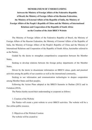 MEMORANDUM OF UNDERSTANDING
between the Ministry of Foreign Affairs of the Federative Republic
of Brazil, the Ministry of Foreign Affairs of the Russian Federation,
the Ministry of External Affairs of the Republic of India, the Ministry of
Foreign Affairs of the People’s Republic of China and the Ministry of International
Relations and Cooperation of the Republic of South Africa
on the Creation of the Joint BRICS Website
The Ministry of Foreign Affairs of the Federative Republic of Brazil, the Ministry of
Foreign Affairs of the Russian Federation, the Ministry of External Affairs of the Republic of
India, the Ministry of Foreign Affairs of the People's Republic of China and the Ministry of
International Relations and Cooperation of the Republic of South Africa, hereinafter referred to
as the Parties,
Guided by the desire to strengthen comprehensive cooperation between the Member
States,
Seeking to develop relations between the foreign policy departments of the Member
States,
Driven by the desire to disseminate information on BRICS values, goals and practical
activities among the public of our countries as well as the international community,
Seeking to use information and communication technologies to deepen cooperation
among Member States and their peoples,
Following the Action Plans adopted at the BRICS Summits in Durban (2013) and in
Fortaleza (2014),
The Parties hereby record their understanding to cooperate as follows:
1. Creation of the Website
The Parties will create a joint website to cover BRICS activities. The website will be a
free online public resource.
2. Objectives of the Website Creation
The website will be created to:
 