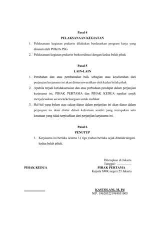 Pasal 4
PELAKSANAAN KEGIATAN
1. Pelaksanaan kegiatan prakerin dilakukan berdasarkan program kerja yang
disusun oleh POKJA PSG
2. Pelaksanaan kegiatan prakerin berkoordinasi dengan kedua belah pihak
Pasal 5
LAIN-LAIN
1. Perubahan dan atau pembantalan baik sebagian atau keseluruhan dari
perjanjian kerjasama ini akan dimusyawarahkan oleh kedua belah pihak
2. Apabila terjadi ketidakserasian dan atau perbedaan pendapat dalam perjanjian
kerjasama ini, PIHAK PERTAMA dan PIHAK KEDUA sepakat untuk
menyelesaikan secara kekeluargaan untuk mufakat.
3. Hal-hal yang belum atau cukup diatur dalam perjanjian ini akan diatur dalam
perjanjian ini akan diatur dalam ketentuan sendiri yang merupakan satu
kesatuan yang tidak terpisahkan dari perjanjian kerjasama ini.
Pasal 6
PENUTUP
1. Kerjasama ini berlaku selama 3 ( tiga ) tahun berlaku sejak ditanda tangani
kedua belah pihak.
Ditetapkan di Jakarta
Tanggal : ..................
PIHAK KEDUA PIHAK PERTAMA
Kepala SMK negeri 23 Jakarta
.......................... KASTOLANI, M. Pd
NIP. 196203221984031005
 