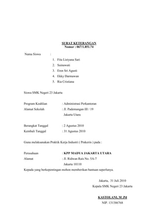 SURAT KETERANGAN
Nomor : 067/1.851.74
Nama Siswa :
1. Fita Listyana Sari
2. Suinawati
3. Eren Sri Agusti
4. Ekky Darmawan
5. Ria Cristiana
Siswa SMK Negeri 23 Jakarta
Program Keahlian : Administrasi Perkantoran
Alamat Sekolah : Jl. Pademangan III / 19
Jakarta Utara
Berangkat Tanggal : 2 Agustus 2010
Kembali Tanggal : 31 Agustus 2010
Guna melaksanakan Praktik Kerja Industri ( Prakerin ) pada :
Perusahaan : KPP MADYA JAKARTA UTARA
Alamat : Jl. Ridwan Rais No. 5A-7
Jakarta 10110
Kepada yang berkepentingan mohon memberikan bantuan seperlunya.
Jakarta, 31 Juli 2010
Kepala SMK Negeri 23 Jakarta
KASTOLANI, M .Pd
NIP. 131386768
 