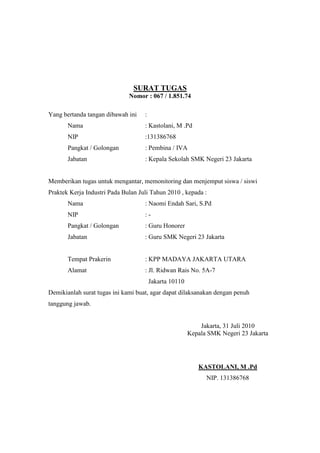 SURAT TUGAS
Nomor : 067 / 1.851.74
Yang bertanda tangan dibawah ini :
Nama : Kastolani, M .Pd
NIP :131386768
Pangkat / Golongan : Pembina / IVA
Jabatan : Kepala Sekolah SMK Negeri 23 Jakarta
Memberikan tugas untuk mengantar, memonitoring dan menjemput siswa / siswi
Praktek Kerja Industri Pada Bulan Juli Tahun 2010 , kepada :
Nama : Naomi Endah Sari, S.Pd
NIP : -
Pangkat / Golongan : Guru Honorer
Jabatan : Guru SMK Negeri 23 Jakarta
Tempat Prakerin : KPP MADAYA JAKARTA UTARA
Alamat : Jl. Ridwan Rais No. 5A-7
Jakarta 10110
Demikianlah surat tugas ini kami buat, agar dapat dilaksanakan dengan penuh
tanggung jawab.
Jakarta, 31 Juli 2010
Kepala SMK Negeri 23 Jakarta
KASTOLANI, M .Pd
NIP. 131386768
 